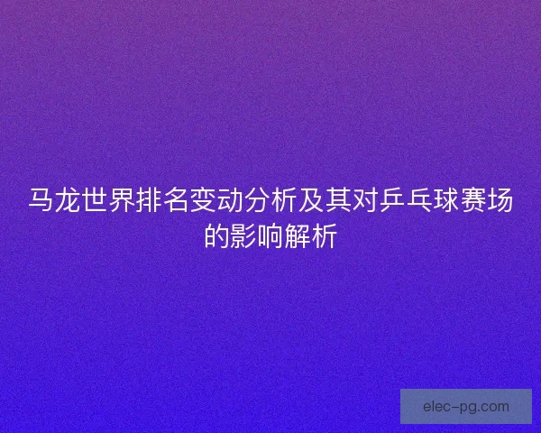 马龙世界排名变动分析及其对乒乓球赛场的影响解析