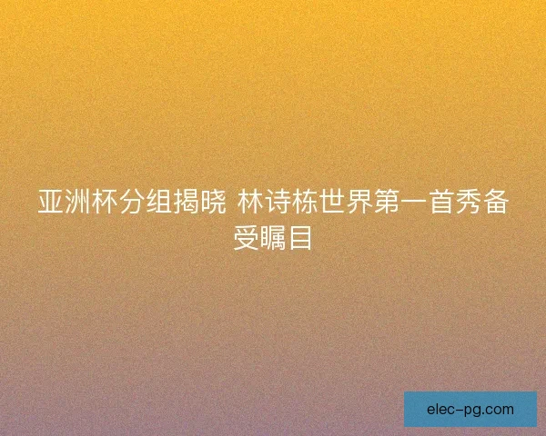 亚洲杯分组揭晓 林诗栋世界第一首秀备受瞩目