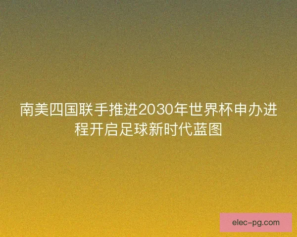 南美四国联手推进2030年世界杯申办进程开启足球新时代蓝图