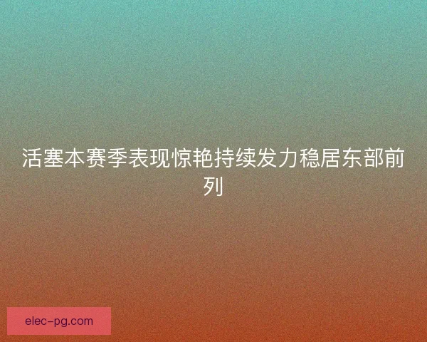 活塞本赛季表现惊艳持续发力稳居东部前列