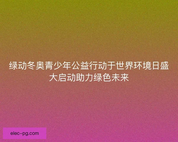 绿动冬奥青少年公益行动于世界环境日盛大启动助力绿色未来